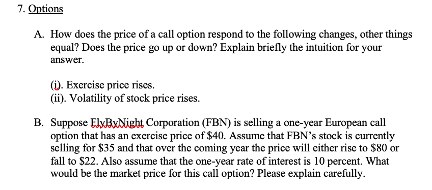 7. Options
A. How does the price of a call option respond to the following changes, other things
equal? Does the price go up or down? Explain briefly the intuition for your
answer.
(i). Exercise price rises.
(ii). Volatility of stock price rises.
B. Suppose ElyBxNight Corporation (FBN) is selling a one-year European call
option that has an exercise price of $40. Assume that FBN's stock is currently
selling for $35 and that over the coming year the price will either rise to $80 or
fall to $22. Also assume that the one-year rate of interest is 10 percent. What
would be the market price for this call option? Please explain carefully.
