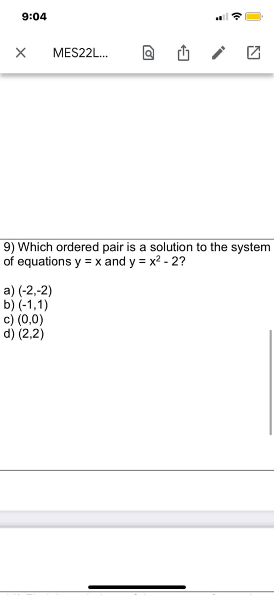 9:04
MES22L...
9) Which ordered pair is a solution to the system
of equations y = x and y = x2 - 2?
%3D
a) (-2,-2)
b) (-1,1)
c) (0,0)
d) (2,2)
