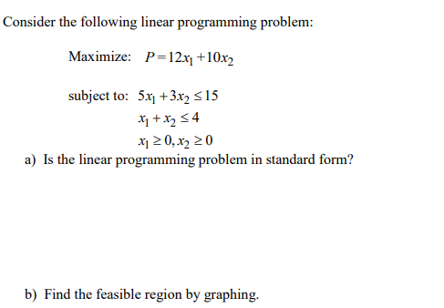 Consider the following linear programming problem:
Maximize: P=12xj +10x2
subject to: 5x +3x2 <15
X1 +x2 54
x1 2 0, x2 20
a) Is the linear programming problem in standard form?
b) Find the feasible region by graphing.
