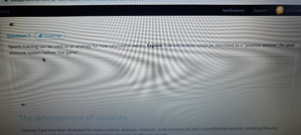 Home
Notifications
Support
Sidra Sad
Question 7
Challenge
Sports training can be used as an analogy for how vaccination works. Explain how vaccination could be described as a "practice session" for your
immune system before "the game".
The development of vaccines
Vaccines have now been developed for many common diseases. However, some diseases still don't have effective vaccines, including Zika and
