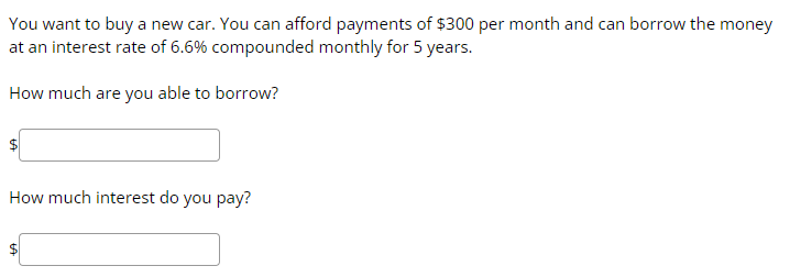 You want to buy a new car. You can afford payments of $300 per month and can borrow the money
at an interest rate of 6.6% compounded monthly for 5 years.
How much are you able to borrow?
How much interest do you pay?
$
LA