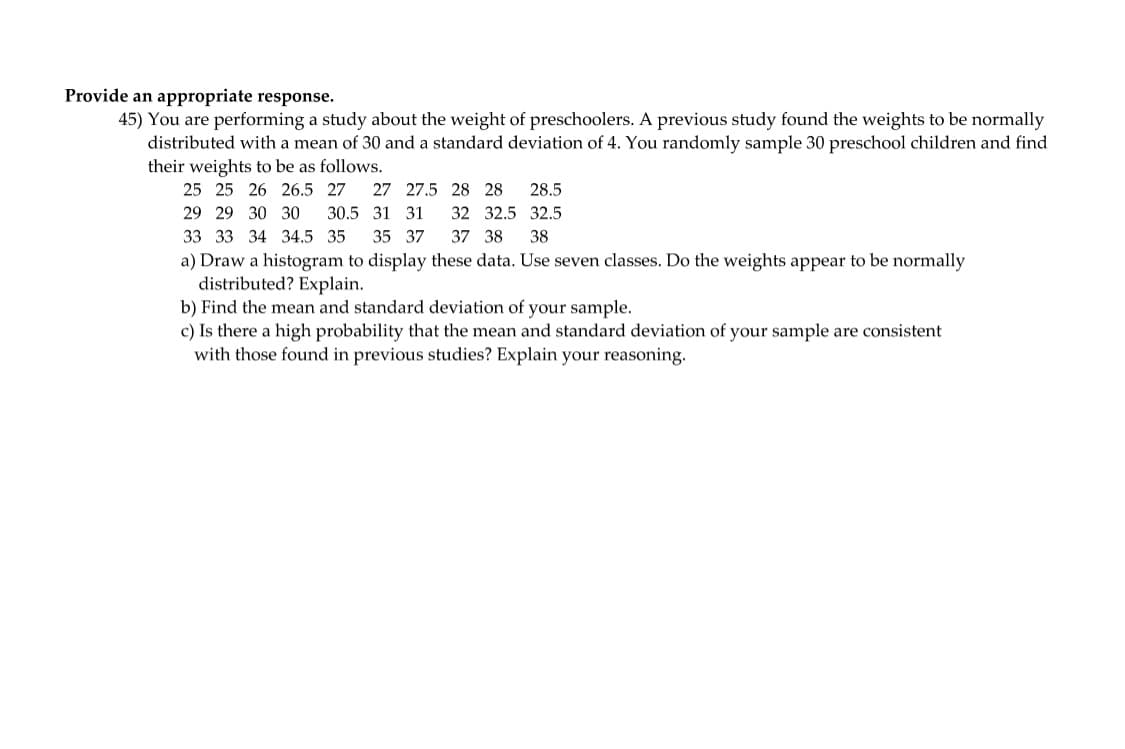 Provide an appropriate response.
45) You are performing a study about the weight of preschoolers. A previous study found the weights to be normally
distributed with a mean of 30 and a standard deviation of 4. You randomly sample 30 preschool children and find
their weights to be as follows.
25 25 26 26.5 27 27 27.5
29 29 30 30
30.5 31 31
33 33 34 34.5 35 35 37
37 38 38
a) Draw a histogram to display these data. Use seven classes. Do the weights appear to be normally
distributed? Explain.
b) Find the mean and standard deviation of your sample.
28 28 28.5
32 32.5 32.5
c) Is there a high probability that the mean and standard deviation of your sample are consistent
with those found in previous studies? Explain your reasoning.