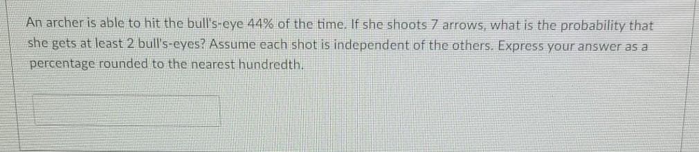 An archer is able to hit the bull's-eye 44% of the time, If she shoots 7 arrows, what is the probability that
she gets at least 2 bull's-eyes? Assume each shot is independent of the others. Express your answer as a
percentage rounded to the nearest hundredth.
