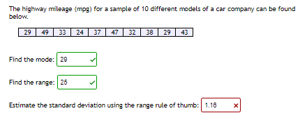 The highway mileage (mpg) for a sample of 10 different models of a car company can be found
below.
29
49 33
24 37 47
32 38 29
43
Find the mode: 29
Find the range: 25
Estimate the standard deviation using the range rule of thumb: 1.18
