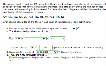 The average fruit fly will lay 421 eggs into rotting fruit. A biologist wants to see if the average wil
be lower for flies that have a certain gene modified. The data below shows the number of eggs
that were laid into rotting fruit by several fruit flies that had this gene modified. Assume that the
distribution of the population is normal.
429, 426, 402, 401, 393, 424, 426, 415, 416, 422, 414, 428
What can be concluded at the the a = 0.05 level of significance level of significance?
a. For this study, we should use t-test for a population mean
b. The alternative hypothesis would be:
H:
421
c. The test statistic
- -1.358
(please show your answer to 3 decimal places.)
d. Based on this, we should fail to reject
e. Thus, the final conclusion is that...
The data suggest that the population mean number of eggs that fruit fies with this gene modified wil
the null hypothesis.
