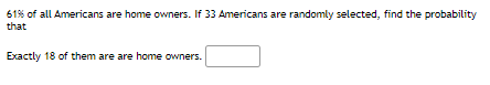 61% of all Americans are home owners. If 33 Americans are randomly selected, find the probability
that
Exactly 18 of them are are home owners.
