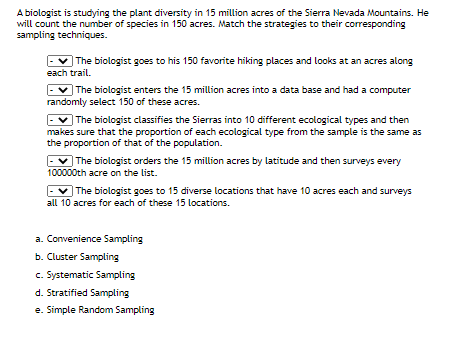 A biologist is studying the plant diversity in 15 million acres of the Sierra Nevada Mountains. He
will count the number of species in 150 acres. Match the strategies to their corresponding
sampling techniques.
The biologist goes to his 150 favorite hiking places and looks at an acres along
each trail.
v The biologist enters the 15 million acres into a data base and had a computer
randomly select 150 of these acres.
The biologist classifies the Sierras into 10 different ecological types and then
makes sure that the proportion of each ecological type from the sample is the same as
the proportion of that of the population.
The biologist orders the 15 million acres by latitude and then surveys every
100000th acre on the list.
| The biologist goes to 15 diverse locations that have 10 acres each and surveys
all 10 acres for each of these 15 locations.
a. Convenience Sampling
b. Cluster Sampling
c. Systematic Sampling
d. Stratified Sampling
e. Simple Random Sampling
