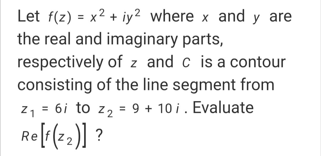 Let f(z) = x2 + iy? where x and y are
the real and imaginary parts,
respectively of z and c is a contour
consisting of the line segment from
Z 1
= 6i to z2
= 9 + 10 i. Evaluate
%3D
Re[1(2)] ?
