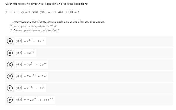 Given the following differential equation and its initial conditions
y" - y' - 2y - 0 with y(0) = -2 and y'(0) - 5
1. Apply Laplace Transformations to each part of the differential equation.
2. Solve your new equation for "Y(s)
3. Convert your answer back into "yt)"
y(1) - - 3e
y(1) - 3e
y(1) - 7e - 2e
D y(1) - 7e-2 - 2e
E y(e) - e-2 - 3e
F y(0 - -2e + Ste
