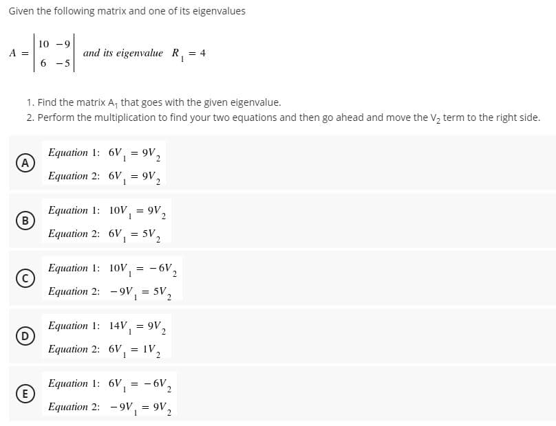 Given the following matrix and one of its eigenvalues
10 -9
A =
and its eigenvalue R, = 4
6 -5
1. Find the matrix A, that goes with the given eigenvalue.
2. Perform the multiplication to find your two equations and then go ahead and move the V, term to the right side.
Equation 1: 6V, = 9V,
(A
Equation 2: 6V,
= 9V.
Equation 1: 10V, = 9V,
B
Equation 2: 6V,
5V2
1
Equation 1: 10V,
- 6V2
Equation 2:
- 9V,
= 5V
Equation 1: 14V, = 9V2
(D
Equation 2: 6V,
= IV
1
- 6V2
Equation 1: 6V,
E
Equation 2: -9v, = 9V,
