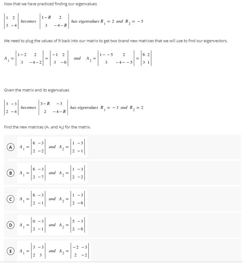 Now that we have practiced finding our eigenvalues
1-R
2
becomes
has eigenvalues R, = 2 and R, = -5
3
-4-R
We need to plug the values of R back into our matrix to get two brand new matrices that we will use to find our eigenvectors.
1-2
1- -5
2
6 2
and A2
3
-4-2
-6
3
-4- -5
3 1
Given the matrix and its eigenvalues
3-R
-3
becomes
has eigenvalues R, = -3 and R, = 2
2
-4-R
Find the new matrices (A, and A2) for the matrix.
6 -3
-3
A A,
and A2
2 -2
2 -1
6 -3
1 -3
B) A, =
and A2
2 -7
2 -2
6 -3
-3
and A2
2 -1
2 -6
3 -3
(D
A, =
and A2
%3D
2 -1
2 -6
3 -3
-2 -3
E A, =
and A2
-2
