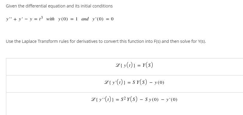 Given the differential equation and its initial conditions
y" + y' - y = t3 with y(0) = 1 and y'(0) = 0
Use the Laplace Transform rules for derivatives to convert this function into F(S) and then solve for Y(s).
L{ y(1)} = Y(s)
L{ y'(1)} = S Y(s) - y (0)
L{ y"(t)} = s2 Y(s) - Sy (0) y'(0)
