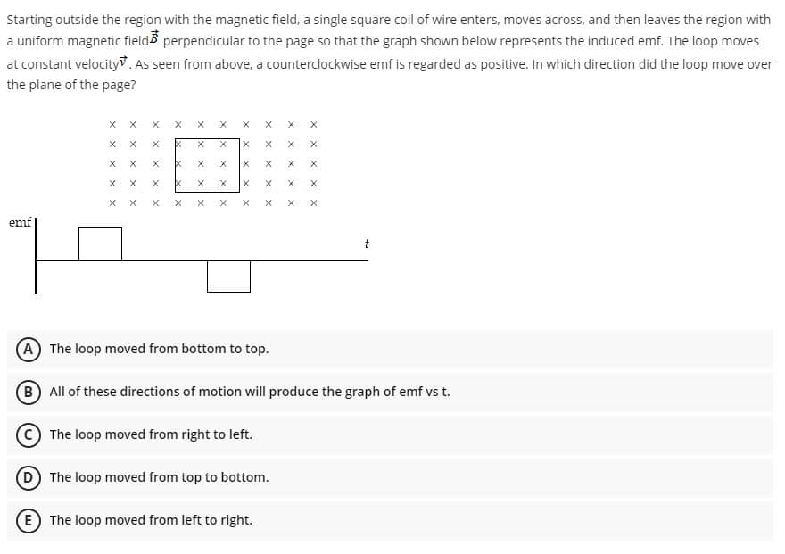 Starting outside the region with the magnetic field, a single square coil of wire enters, moves across, and then leaves the region with
a uniform magnetic fieldB perpendicular to the page so that the graph shown below represents the induced emf. The loop moves
at constant velocity. As seen from above, a counterciockwise emf is regarded as positive. In which direction did the loop move over
the plane of the page?
emf
A The loop moved from bottom to top.
B All of these directions of motion will produce the graph of emf vs t.
The loop moved from right to left.
(D The loop moved from top to bottom.
E The loop moved from left to right.

