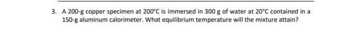 3. A 200-g copper specimen at 200°C is immersed in 300 g of water at 20°C contained in a
150-g aluminum calorimeter. What equilibrium temperature will the mixture attain?
