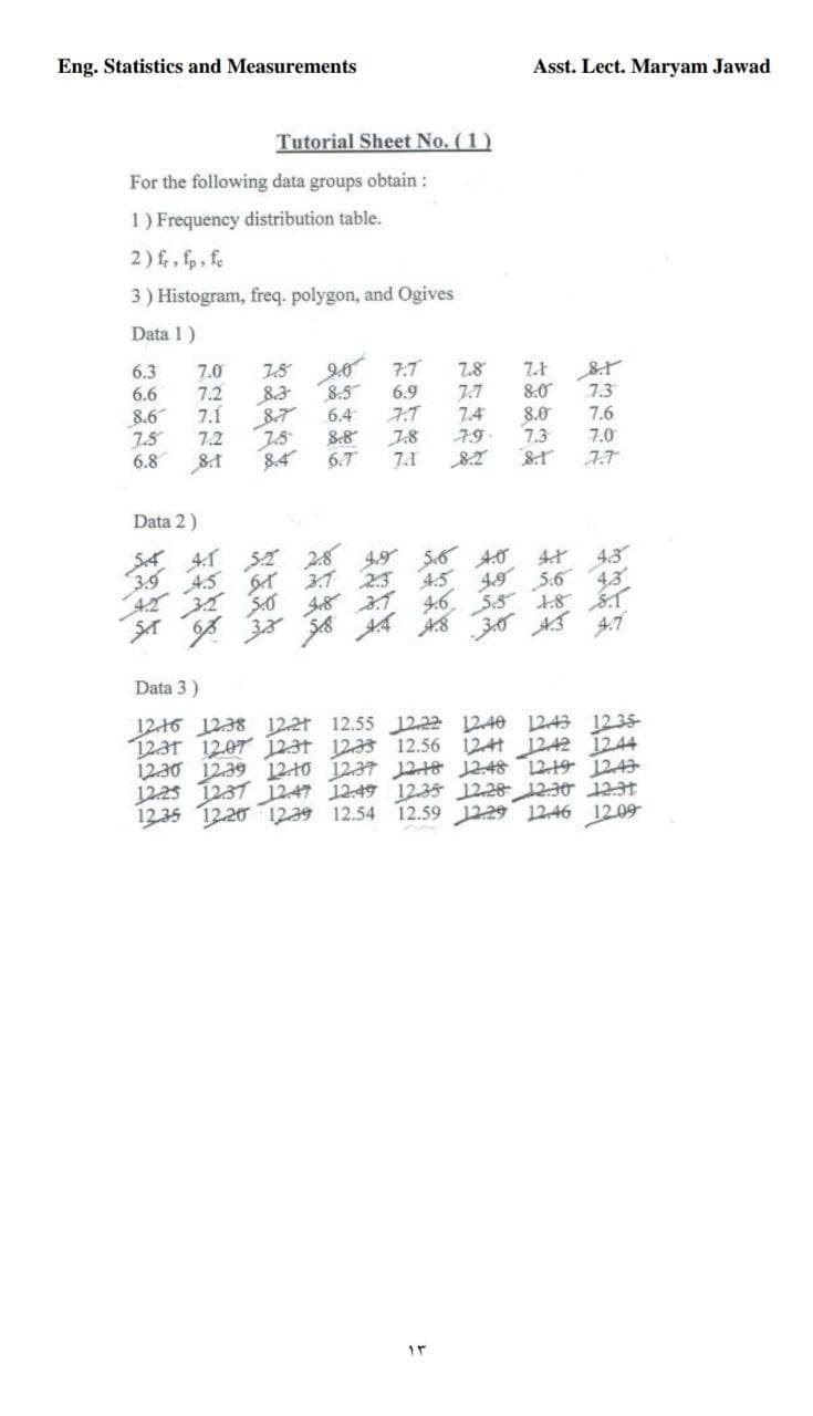 Eng. Statistics and Measurements
Asst. Lect. Maryam Jawad
Tutorial Sheet No. (1)
For the following data groups obtain :
1) Frequency distribution table.
2) f, fp, fe
3) Histogram, freq. polygon, and Ogives
Data 1)
6.3
20 7.7
8.5
6.4
8.8
6.7
7.0
7.5
7.8
6.6
7.2
8.3
6.9
7.7
8.0
7.3
8.6
7.5
6.8
7.1
7.4
79
8.0
7.3
7.6
7.2
7.8
7.1
7.0
8.1
8.4
7.7
Data 2)
SA 41 52 28
3.9
45
31 23
4.0
4.3
4.5
4,3
上8 イ
4.7
5.6
46
Sイ
Data 3)
12-16 1238 122r 12.55 1222 12.40 1243 1235-
12.3r 1207 1231 1233 12.56 1241 11242 1244
1230 12.39 12 10 1237 12-18 12:48 1219 1243
1225 1237 1247 1249 12.35 12.28 12-30 123t
1235 1220 1239 12.54 12.59 1229 1246 12.09
と
