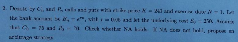 2. Denote by Cn and P calls and puts with strike price K
240 and exercise date N = 1. Let
the bank account be Bn = e", with r =
0.05 and let the underlying cost So = 250. Assume
that Co
75 and Po = 70. Check whether NA holds. If NA does not hold, propose an
%3D
arbitrage strategy.
