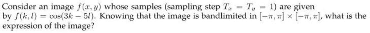 Consider an image f(r, y) whose samples (sampling step T, T,
by f(k,1) = cos(3k – 51). Knowing that the image is bandlimited in [-7, 7] × [-7, 7], what is the
expression of the image?
1) are given
