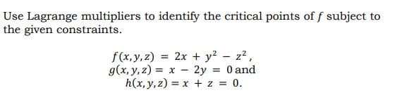 Use Lagrange multipliers to identify the critical points of f subject to
the given constraints.
f(x,y, z) = 2x + y? - z2,
g(x, y, z) = x – 2y = 0 and
h(x, y, z) = x + z = 0.
%3D
