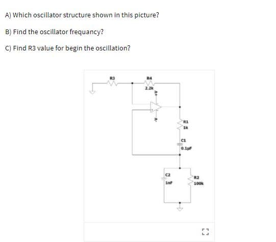 A) Which oscillator structure shown in this picture?
B) Find the oscillator frequancy?
C) Find R3 value for begin the oscillation?
2.2k
0.1
C2
R2
inF
100k
