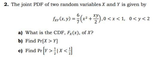 2. The joint PDF of two random variables X and Y is given by
ху
fxy (x, y)
(x2 +).0 <x < 1, 0<y< 2
a) What is the CDF, Fx(x), of X?
b) Find Pr[X > Y]
c) Find Pr[Y >1X <
