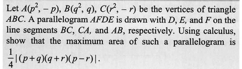 Let A(p²,- p), B(q, q), C(², - r) be the vertices of triangle
ABC. A parallelogram AFDE is drawn with D, E, and F on the
line segments BC, CA, and AB, respectively. Using calculus,
show that the maximum area of such a parallelogram is
(p+q)(q+r)(p-r).