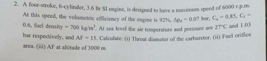 At this speed, the volumetric efficiency of the engine is 92%, Apa 0.07 bar, C, 0.85, C =
2. A four-stroke, 6-eylinder, 3.6 Itr SI engine, is designed to have a maximum speed of 6000 F-p.
a
0.6, fuel density =
700 kg/m'. At sea level the air temperature and pressure are 27°C and 1
bar réspectively, and AF 15. Caleulate: (i) Throat diameter of the carburetor. (i1) Fuel ome
!!
area. (iii) AF at altitude of 3000 m.
