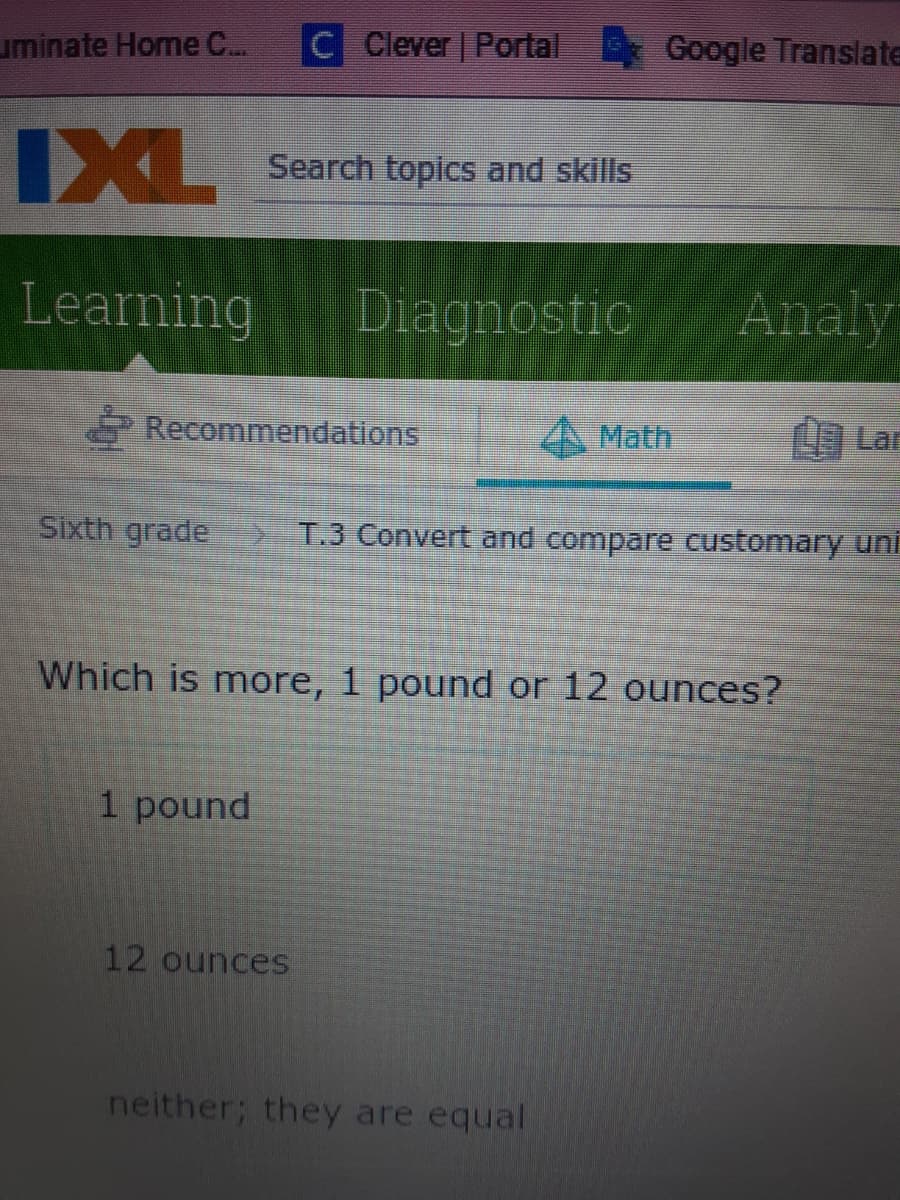 uminate Home C...
C Clever Portal
Google Translate
IXL
Search topics and skills
Learning
Diagnostic
Analy
Recommendations
A Math
C Lar
Sixth grade
T.3 Convert and compare customary uni
Which is more, 1 pound or 12 ounces?
1 pound
12 ounces
neither; they are equal
