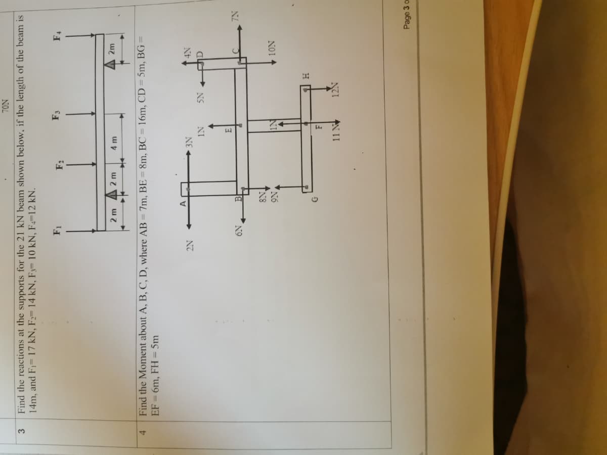 NOL
3
Find the reactions at the supports for the 21 kN beam shown below, if the length of the beam is
14m, and F1= 17 kN, F2= 14 kN, F3= 10 kN, F4=12 kN.
F3
F4
2m
2 m
4 m
4.
Find the Moment about A, B, C, D, where AB = 7m, BE= 8m, BC = 16m, CD = 5m, BG =
EF = 6m, FH = 5m
►3N
NS
ale
NI
NL
N9
NO1
AN II
Page 3 o
