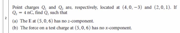 Point charges Q, and Q, are, respectively, located at (4,0, –3) and (2,0, 1). If
Q2 = 4 nC, find Q, such that
(a) The E at (5,0,6) has no z-component.
(b) The force on a test charge at (5,0, 6) has no x-component.
