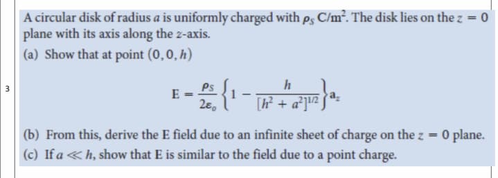 A circular disk of radius a is uniformly charged with es C/m?. The disk lies on the z = 0
plane with its axis along the z-axis.
%3D
(a) Show that at point (0,0, h)
h
Ps
E
[P + a°]!2
(b) From this, derive the E field due to an infinite sheet of charge on the z = 0 plane.
(c) If a <h, show that E is similar to the field due to a point charge.
3.
