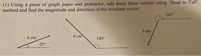 (1) Using a piece of graph paper and protractor, add these three vectors using Head to Tail
method and find the magnitude and direction of the resultant vector.
6 cm
25°
8 cm
140°
5 cm
245°