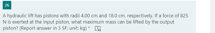 26
A hydraulic lift has pistons with radii 4.00 cm and 18.0 cm, respectively. If a force of 825
N is exerted at the input piston, what maximum mass can be lifted by the output
piston? (Report answer in 3 SF; unit: kg) *
