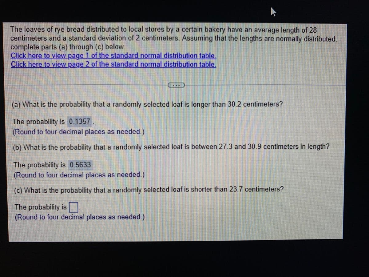 The loaves of rye bread distributed to local stores by a certain bakery have an average length of 28
centimeters and a standard deviation of 2 centimeters. Assuming that the lengths are normally distributed
complete parts (a) through (c) below.
Click here to view page 1 of the standard normal distribution table.
Click here to view page 2 of the standard normal distribution table.
(a) What is the probability that a randomly selected loaf is longer than 30.2 centimeters?
The probability is 0.1357
(Round to four decimal places as needed.)
(b) What is the probability that a randomly selected loaf is between 27.3 and 30.9 centimeters in length?
The probability is 0.5633
(Round to four decimal places as needed.)
(c) What is the probability that a randomly selected loaf is shorter than 23.7 centimeters?
The probability is
(Round to four decimal places as needed.)