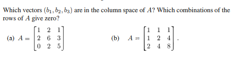 Which vectors (b₁, bą, b3) are in the column space of A? Which combinations of the
rows of A give zero?
[1 2 1]
(a) A 2 6 3
=
025
(b) A =
A
1 1 1
1 2 4
[248]