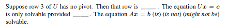 Suppose row 3 of U has no pivot. Then that row is
The equation Ux = c
is only solvable provided. The equation Ar
The equation Az = b (is) (is not) (might not be)
solvable.