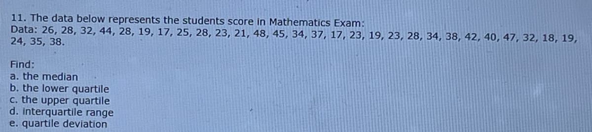 11. The data below represents the students score in Mathematics Exam:
Data: 26, 28, 32, 44, 28, 19, 17, 25, 28, 23, 21, 48, 45, 34, 37, 17, 23, 19, 23, 28, 34, 38, 42, 40, 47, 32, 18, 19,
24, 35, 38.
Find:
a. the median
b. the lower quartile
c. the upper quartile
d. interquartile range
e. quartile deviation
