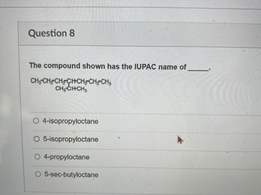 Question 8
The compound shown has the IUPAC name of
CHy-CH CHCHCHCH&CH,
CH CHCH,
O 4-isopropyloctane
O 5-isopropyloctane
O 4-propyloctane
O 5-sec-butyloctane
