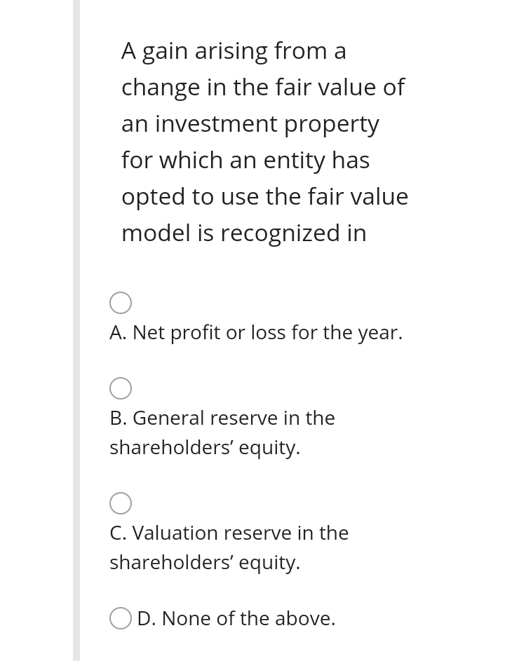 A gain arising from a
change in the fair value of
an investment property
for which an entity has
opted to use the fair value
model is recognized in
A. Net profit or loss for the year.
B. General reserve in the
shareholders' equity.
C. Valuation reserve in the
shareholders' equity.
OD. None of the above.
