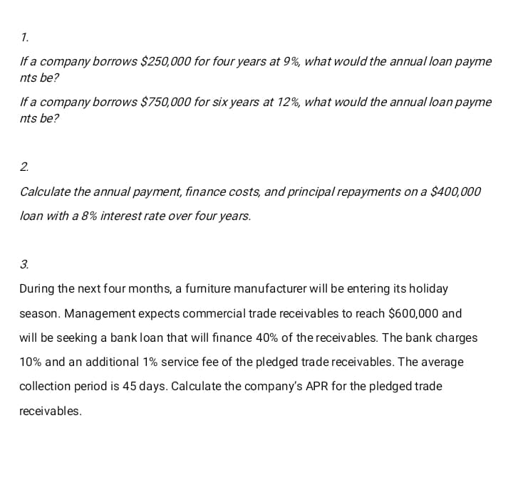 1.
If a company borrows $250,000 for four years at 9%, what would the annual loan payme
nts be?
If a company borrows $750,000 for six years at 12%, what would the annual loan payme
nts be?
2.
Calculate the annual payment, finance costs, and principal repayments on a $400,000
loan with a 8% interest rate over four years.
3.
During the next four months, a furniture manufacturer will be entering its holiday
season. Management expects commercial trade receivables to reach $600,000 and
will be seeking a bank loan that will finance 40% of the receivables. The bank charges
10% and an additional 1% service fee of the pledged trade receivables. The average
collection period is 45 days. Calculate the company's APR for the pledged trade
receivables.
