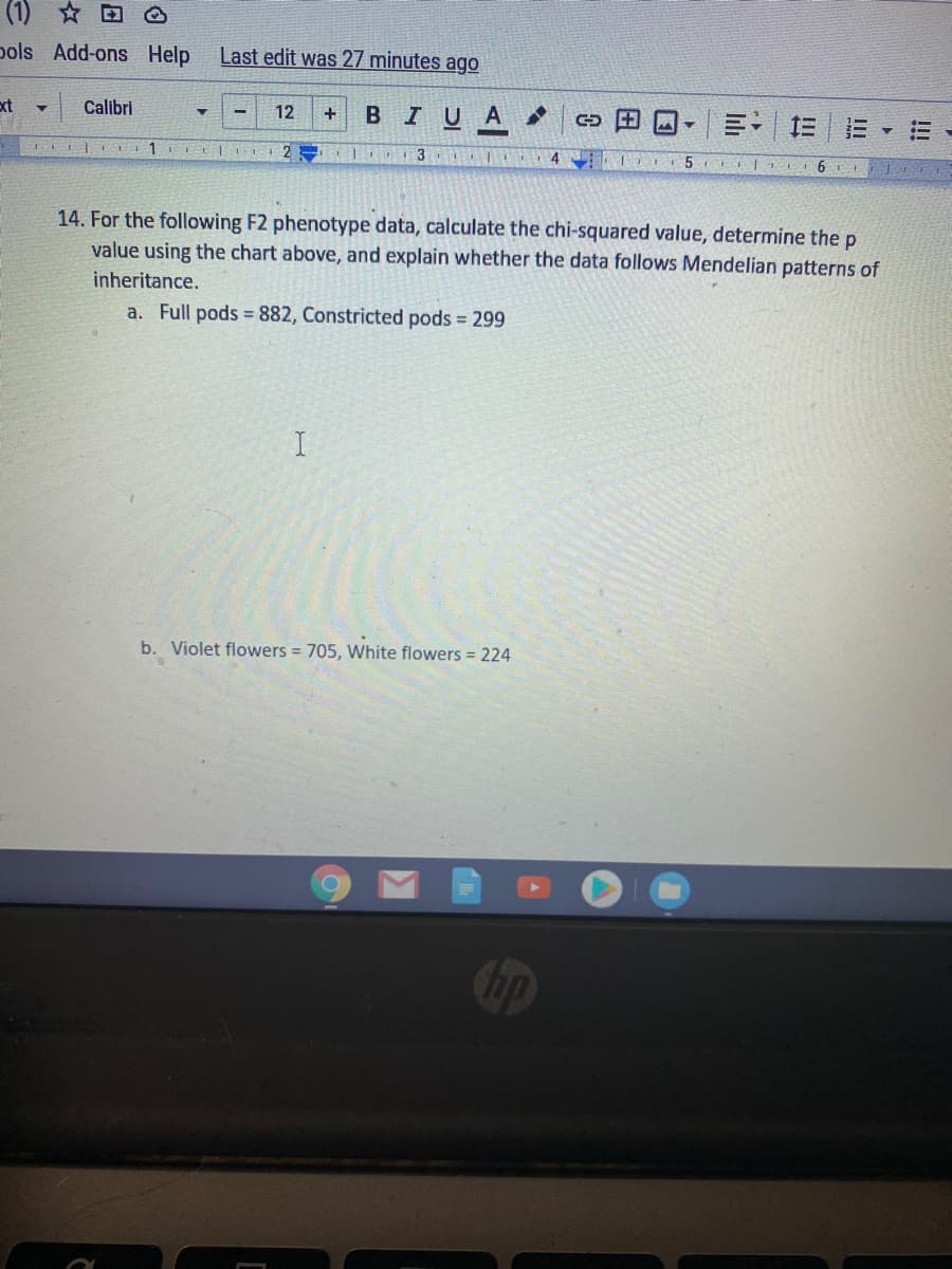 (1) * D
pols Add-ons Help
Last edit was 27 minutes ago
ext
Calibri
12
BIUA
+
D田 。
三 三
三▼三
4
5 | 6 L
14. For the following F2 phenotype data, calculate the chi-squared value, determine the p
value using the chart above, and explain whether the data follows Mendelian patterns of
inheritance.
a. Full pods 882, Constricted pods 299
b. Violet flowers = 705, White flowers = 224
