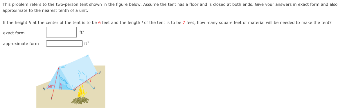 This problem refers to the two-person tent shown in the figure below. Assume the tent has a floor and is closed at both ends. Give your answers in exact form and also
approximate to the nearest tenth of a unit.
If the heighth at the center of the tent is to be 6 feet and the length / of the tent is to be 7 feet, how many square feet of material will be needed to make the tent?
exact form
ft2
approximate form
ft2
160°
