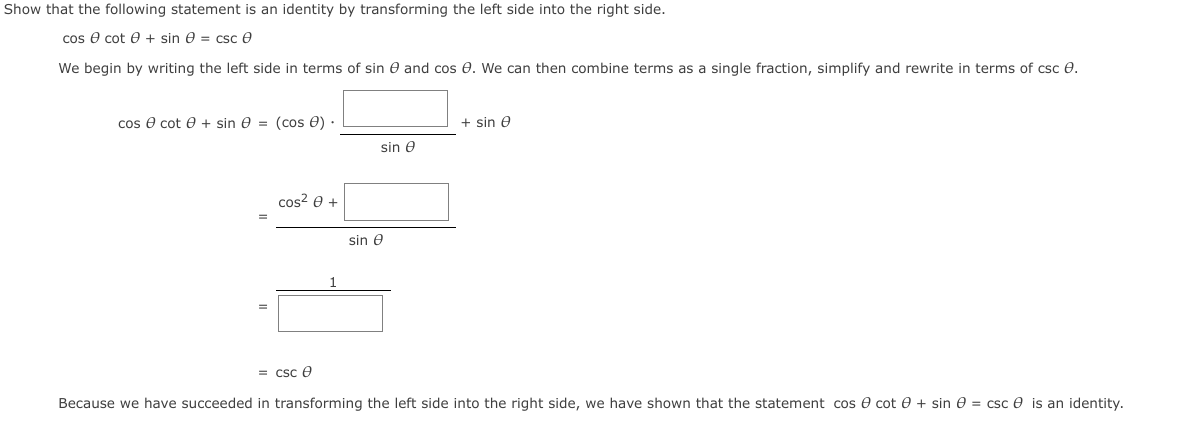 Show that the following statement is an identity by transforming the left side into the right side.
cos e cot e + sin e = csc e
We begin by writing the left side in terms of sin e and cos e. We can then combine terms as a single fraction, simplify and rewrite in terms of csc e.
cos e cot e + sin e = (cos e) ·
+ sin e
sin e
cos? 0 +
sin e
= csc e
Because we have succeeded in transforming the left side into the right side, we have shown that the statement cos e cot e + sin e = csc e is an identity.
