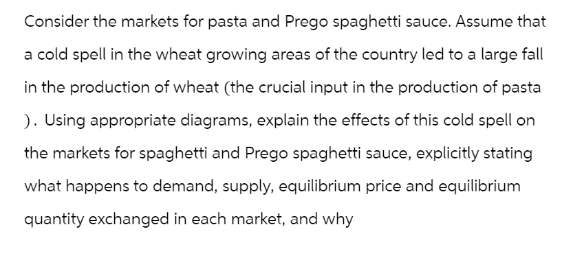 Consider the markets for pasta and Prego spaghetti sauce. Assume that
a cold spell in the wheat growing areas of the country led to a large fall
in the production of wheat (the crucial input in the production of pasta
). Using appropriate diagrams, explain the effects of this cold spell on
the markets for spaghetti and Prego spaghetti sauce, explicitly stating
what happens to demand, supply, equilibrium price and equilibrium
quantity exchanged in each market, and why