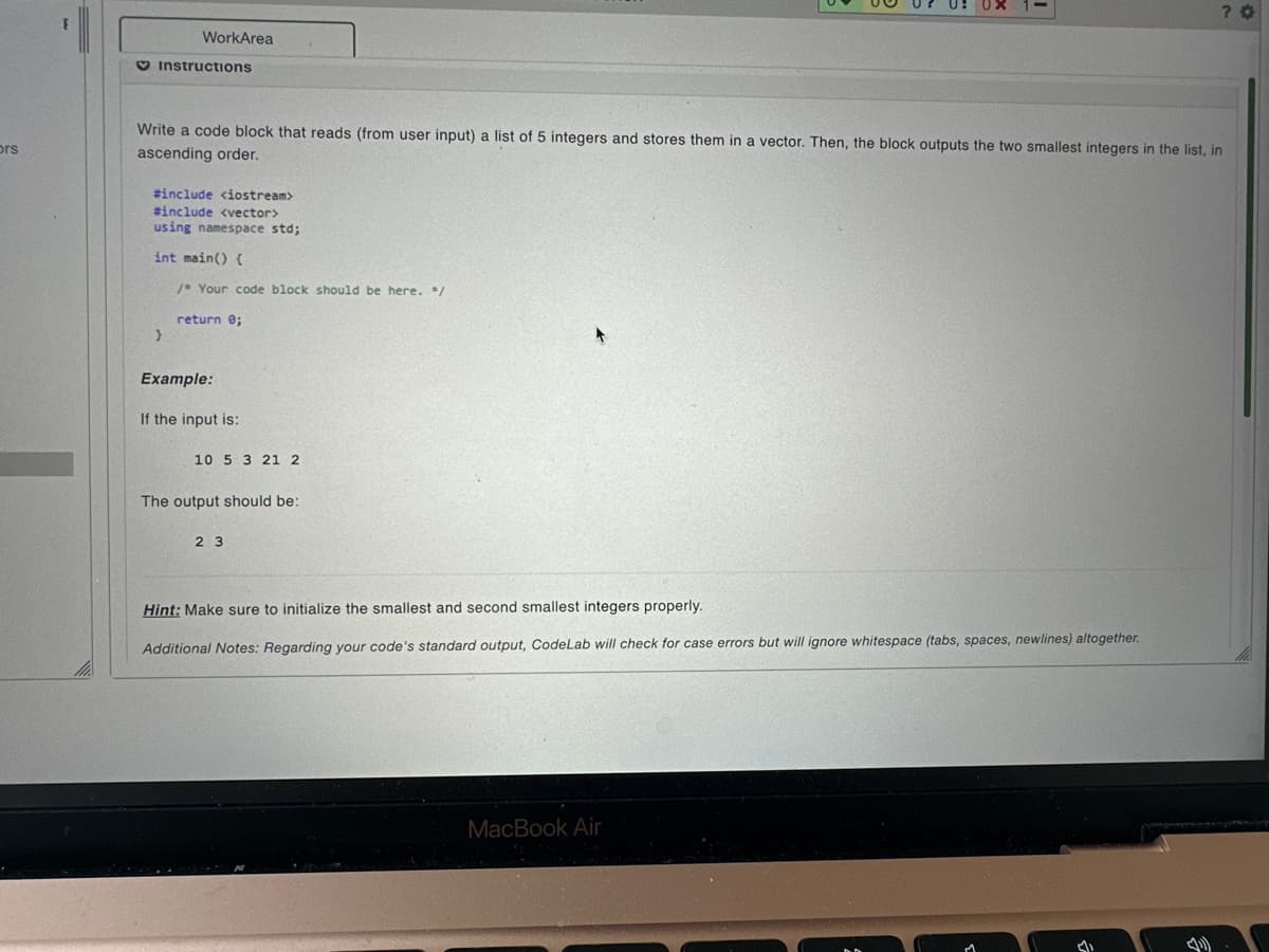 ors
WorkArea
Instructions
Write a code block that reads (from user input) a list of 5 integers and stores them in a vector. Then, the block outputs the two smallest integers in the list, in
ascending order.
#include <iostream>
#include <vector>
using namespace std;
int main() {
/* Your code block should be here. */
}
return 0;
Example:
If the input is:
10 5 3 21 2
The output should be:
23
Hint: Make sure to initialize the smallest and second smallest integers properly.
Additional Notes: Regarding your code's standard output, CodeLab will check for case errors but will ignore whitespace (tabs, spaces, newlines) altogether.
?
MacBook Air