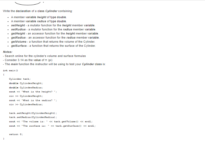 Write the declaration of a class Cylinder containing:
A member variable height of type double.
A member variable radius of type double.
setHeight - a mutator function for the height member variable.
setRudius - a mutator function for the radius member variable.
getHeight - an accessor function for the height member variable.
getRadius - an accessor function for the radius member variable.
getVolume - a function that returns the volume of the Cylinder.
getSurface - a function that returns the surface of the Cylinder.
.
.
Notes:
- Search online for the cylinder's volume and surface formulas
- Consider 3.14 as the value of π (pi)
- The main function the instructor will be using to test your Cylinder class is:
}
int main()
{
Cylinder tank;
double CylinderHeight;
double CylinderRadius;
cout << "What is the height? ";
cin>> CylinderHeight;
cout << "What is the radius? ";
cin >> CylinderRadius;
tank.setHeight (CylinderHeight);
tank.setRadius (CylinderRadius);
cout << "The volume is: " <<< tank.getVolume () <<<< endl;
cout << "The surface is: " << tank.getSurface() << endl;
return 0;