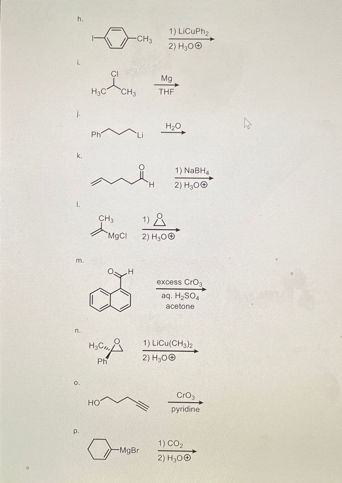 h.
j.
k.
1.
m.
n.
0.
p.
H3C
Ph
CI
CH3
di
HO
H3C/11
Ph
MgCl
CH3
-CH3
H
Li
-MgBr
H
1) LiCuPh2
2) H30Ⓒ
Mg
THF
H₂O
1) NaBH4
2) H300
1) Å
2) H3O+
excess CrO3
aq. H₂SO4
acetone
1) LICU(CH3)2
2) H300
CrO 3
pyridine
1) CO₂
2) H30