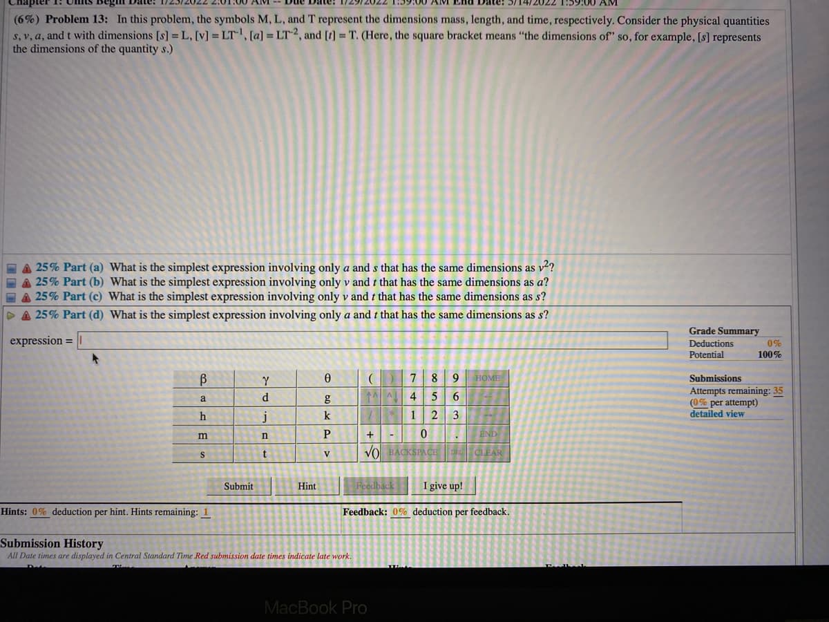 Chapter
1:59:00 AM
(6%) Problem 13: In this problem, the symbols M, L, and T represent the dimensions mass, length, and time, respectively. Consider the physical quantities
S, v, a, and t with dimensions [s] = L, [v] = LT1, [a] = LT2, and [r] = T. (Here, the square bracket means "the dimensions of" so, for example, [s] represents
the dimensions of the quantity s.)
A 25% Part (a) What is the simplest expression involving only a and s that has the same dimensions as v2?
EA 25% Part (b) What is the simplest expression involving only v and t that has the same dimensions as a?
E A 25% Part (c) What is the simplest expression involving only v and t that has the same dimensions as s?
DA 25% Part (d) What is the simplest expression involving only a and t that has the same dimensions as s?
Grade Summary
expression =
Deductions
0%
Potential
100%
Y
9 HOME
Submissions
Attempts remaining: 35
(0% per attempt)
detailed view
a
d.
4
6
j
k
2
3
P
+
END
m
t
Vol BACKSPACE
DEL CLEAR
S
V
Submit
Hint
Feedback
I give up!
Hints: 0% deduction per hint. Hints remaining: 1
Feedback: 0% deduction per feedback.
Submission History
All Date times are displayed in Central Standard Time Red submission date times indicate late work.
MacBook Pro
