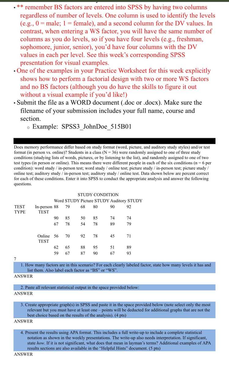 ** remember BS factors are entered into SPSS by having two columns
regardless of number of levels. One column is used to identify the levels
(e.g., 0= male; 1 = female), and a second column for the DV values. In
contrast, when entering a WS factor, you will have the same number of
columns as you do levels, so if you have four levels (e.g., freshman,
sophomore, junior, senior), you'd have four columns with the DV
values in each per level. See this week's corresponding SPSS
presentation for visual examples.
. One of the examples in your Practice Worksheet for this week explicitly
shows how to perform a factorial design with two or more WS factors
and no BS factors (although you do have the skills to figure it out
without a visual example if you'd like!)
• Submit the file as a WORD document (.doc or .docx). Make sure the
filename of your submission includes your full name, course and
section.
Example: SPSS3_JohnDoe_515B01
O
Does memory performance differ based on study format (word, picture, and auditory study styles) and/or test
format (in person vs. online)? Students in a class (N=36) were randomly assigned to one of three study
conditions (studying lists of words, pictures, or by listening to the list), and randomly assigned to one of two
test types (in person or online). This means there were different people in each of the six conditions (n = 6 per
condition): word study / in-person test; word study / online test; picture study / in-person test; picture study /
online test; auditory study / in-person test; auditory study / online test. Data shown below are percent correct
for each of these conditions. Enter it into SPSS to conduct the appropriate analysis and answer the following
questions.
TEST
TYPE
STUDY CONDITION
Word STUDY Picture STUDY Auditory STUDY
79
68 80
90
92
In-person 88
TEST
ANSWER
90
67
Online 56
TEST
ANSWER
85
78
70
62
65
59 67
50
54
85
78
92 78
88
87
95
90
74
89
45
51
67
74
79
71
7
1. How many factors are in this scenario? For each clearly labeled factor, state how many levels it has and
list them. Also label each factor as "BS" or "WS".
ANSWER
89
93
2. Paste all relevant statistical output in the space provided below:
ANSWER
3. Create appropriate graph(s) in SPSS and paste it in the space provided below (note select only the most
relevant but you must have at least one - points will be deducted for additional graphs that are not the
best choice based on the results of the analysis). (4 pts)
4. Present the results using APA format. This includes a full write-up to include a complete statistical
notation as shown in the weekly presentations. The write-up also needs interpretation. If significant,
state how. If it is not significant, what does that mean in layman's terms? Additional examples of APA
results sections are also available in the “Helpful Hints" document. (5 pts)