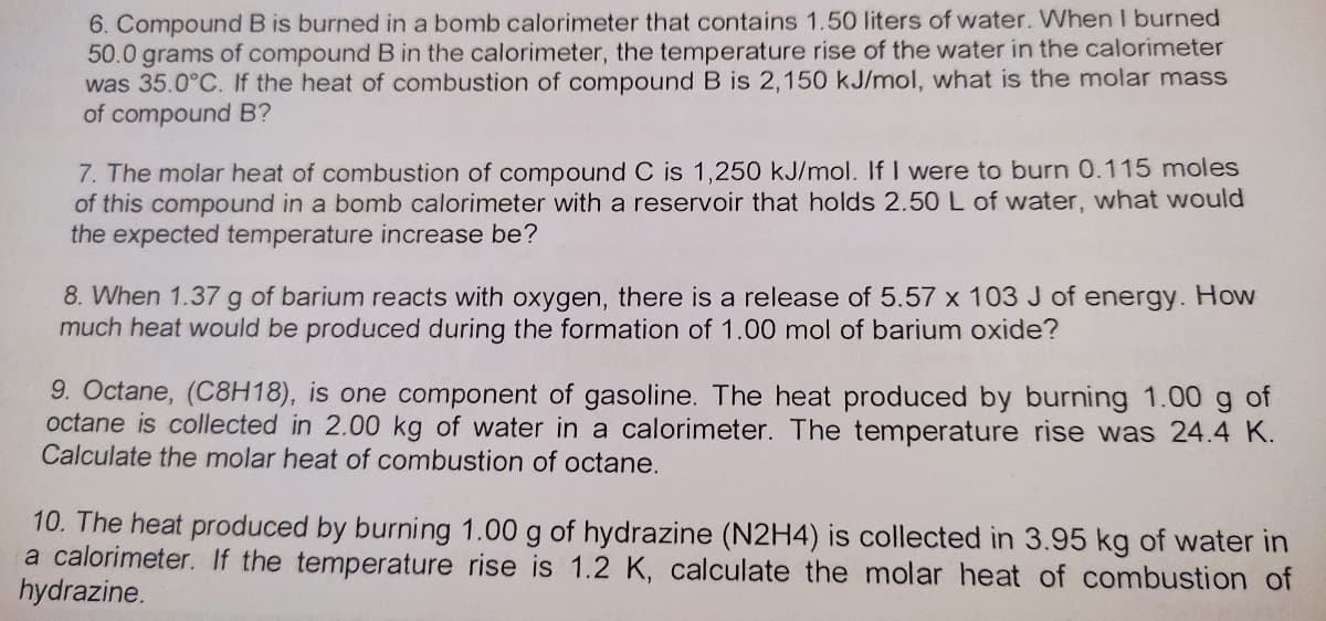 6. Compound B is burned in a bomb calorimeter that contains 1.50 liters of water. When I burned
50.0 grams of compound B in the calorimeter, the temperature rise of the water in the calorimeter
was 35.0°C. If the heat of combustion of compound B is 2,150 kJ/mol, what is the molar mass
of compound B?
7. The molar heat of combustion of compound C is 1,250 kJ/mol. If I were to burn 0.115 moles
of this compound in a bomb calorimeter with a reservoir that holds 2.50 L of water, what would
the expected temperature increase be?
8. When 1.37g of barium reacts with oxygen, there is a release of 5.57 x 103 J of energy. How
much heat would be produced during the formation of 1.00 mol of barium oxide?
9. Octane, (C8H18), is one component of gasoline. The heat produced by burning 1.00 g of
octane is collected in 2.00 kg of water in a calorimeter. The temperature rise was 24.4 K.
Calculate the molar heat of combustion of octane.
10. The heat produced by burning 1.00 g of hydrazine (N2H4) is collected in 3.95 kg of water in
a calorimeter. If the temperature rise is 1.2 K, calculate the molar heat of combustion of
hydrazine.
