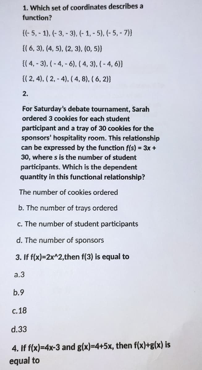 1. Which set of coordinates describes a
function?
{(- 5, - 1), (- 3, - 3), (- 1, - 5), (- 5,- 7)}
{{ 6, 3), (4, 5), (2, 3), (0, 5)}
{( 4, - 3), (-4, - 6), ( 4, 3), (-4, 6)}
{( 2, 4), ( 2, - 4), (4, 8), ( 6, 2)}
2.
For Saturday's debate tournament, Sarah
ordered 3 cookies for each student
participant and a tray of 30 cookies for the
sponsors' hospitality room. This relationship
can be expressed by the function f(s) = 3x+
30, where s is the number of student
participants. Which is the dependent
quantity in this functional relationship?
The number of cookies ordered
b. The number of trays ordered
c. The number of student participants
d. The number of sponsors
3. If f(x)=2x^2,then f(3) is equal to
a.3
b.9
с. 18
d.33
4. If f(x)=4x-3 and g(x)=4+5x, then f(x)+g(x) is
equal to
